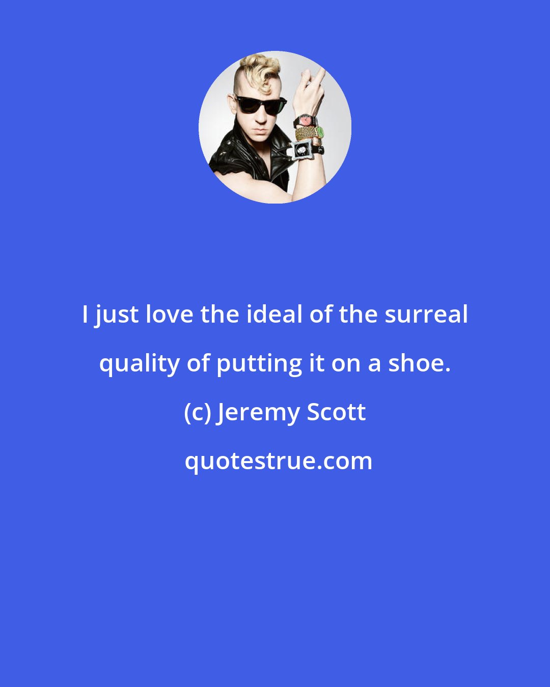 Jeremy Scott: I just love the ideal of the surreal quality of putting it on a shoe.