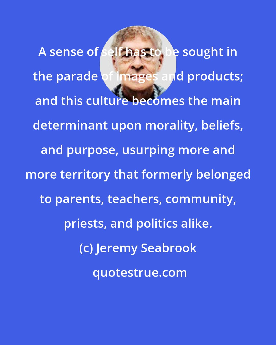Jeremy Seabrook: A sense of self has to be sought in the parade of images and products; and this culture becomes the main determinant upon morality, beliefs, and purpose, usurping more and more territory that formerly belonged to parents, teachers, community, priests, and politics alike.