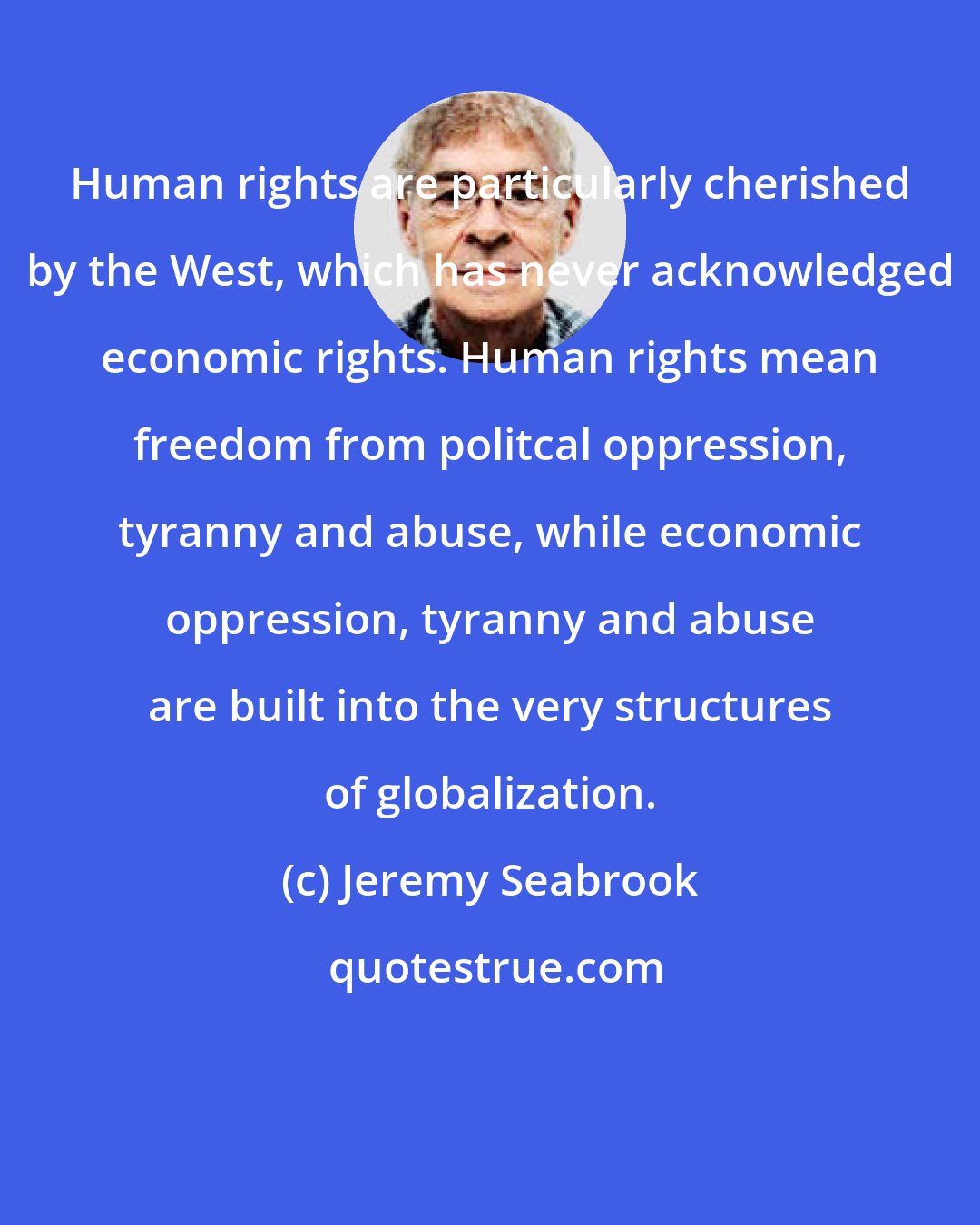 Jeremy Seabrook: Human rights are particularly cherished by the West, which has never acknowledged economic rights. Human rights mean freedom from politcal oppression, tyranny and abuse, while economic oppression, tyranny and abuse are built into the very structures of globalization.