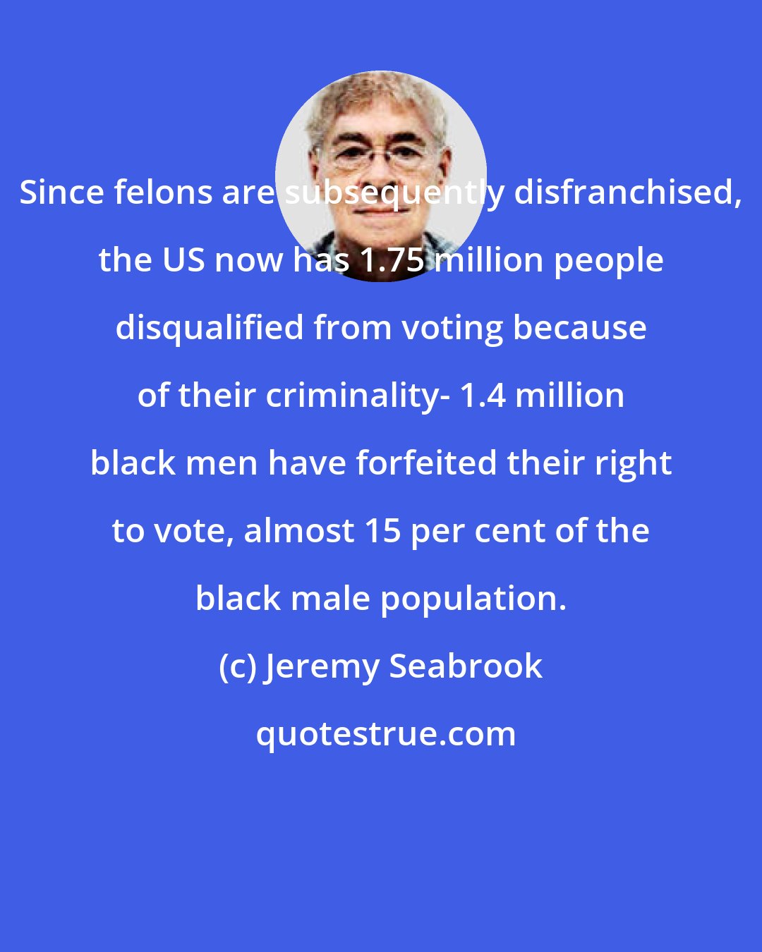 Jeremy Seabrook: Since felons are subsequently disfranchised, the US now has 1.75 million people disqualified from voting because of their criminality- 1.4 million black men have forfeited their right to vote, almost 15 per cent of the black male population.