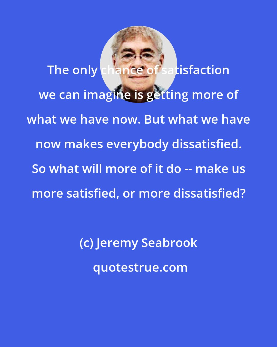 Jeremy Seabrook: The only chance of satisfaction we can imagine is getting more of what we have now. But what we have now makes everybody dissatisfied. So what will more of it do -- make us more satisfied, or more dissatisfied?