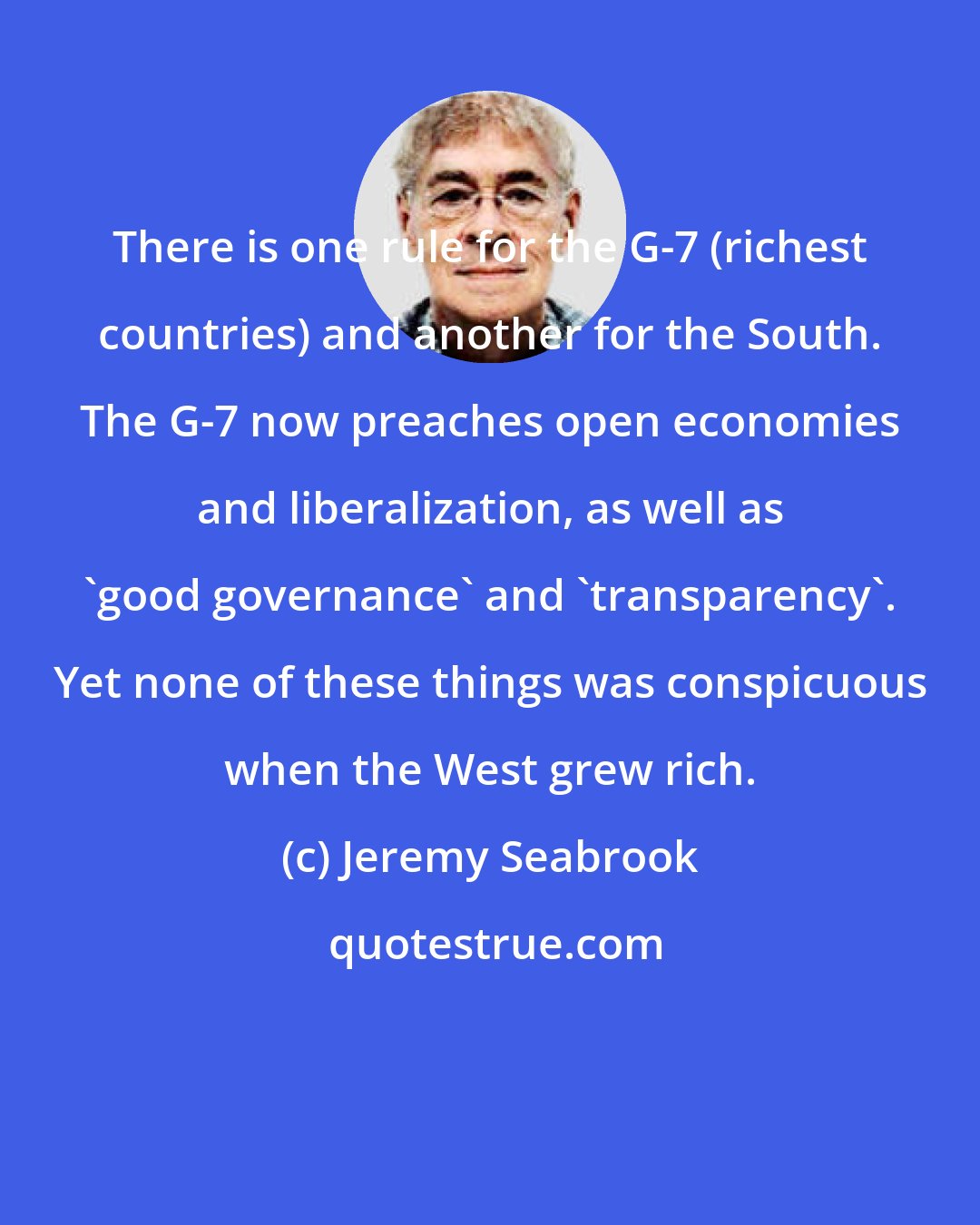 Jeremy Seabrook: There is one rule for the G-7 (richest countries) and another for the South. The G-7 now preaches open economies and liberalization, as well as 'good governance' and 'transparency'. Yet none of these things was conspicuous when the West grew rich.