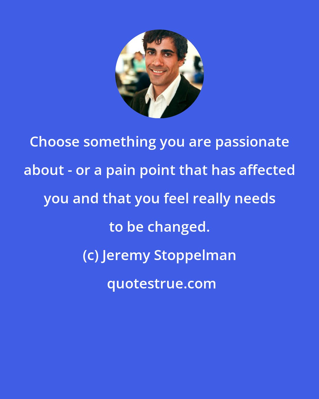 Jeremy Stoppelman: Choose something you are passionate about - or a pain point that has affected you and that you feel really needs to be changed.
