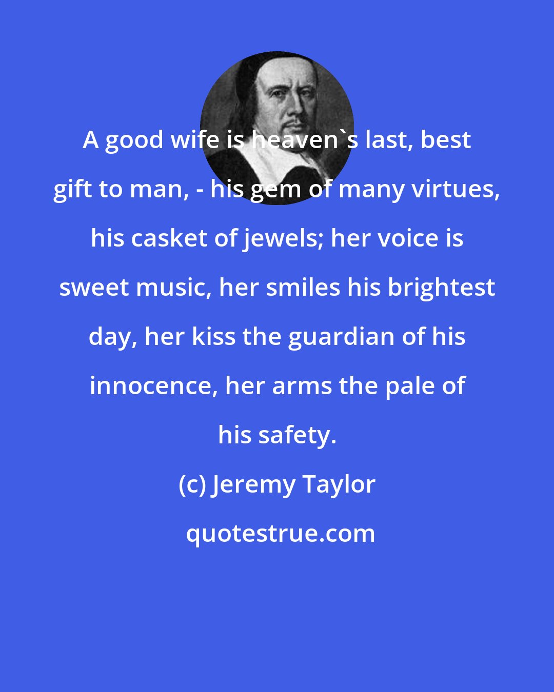 Jeremy Taylor: A good wife is heaven's last, best gift to man, - his gem of many virtues, his casket of jewels; her voice is sweet music, her smiles his brightest day, her kiss the guardian of his innocence, her arms the pale of his safety.