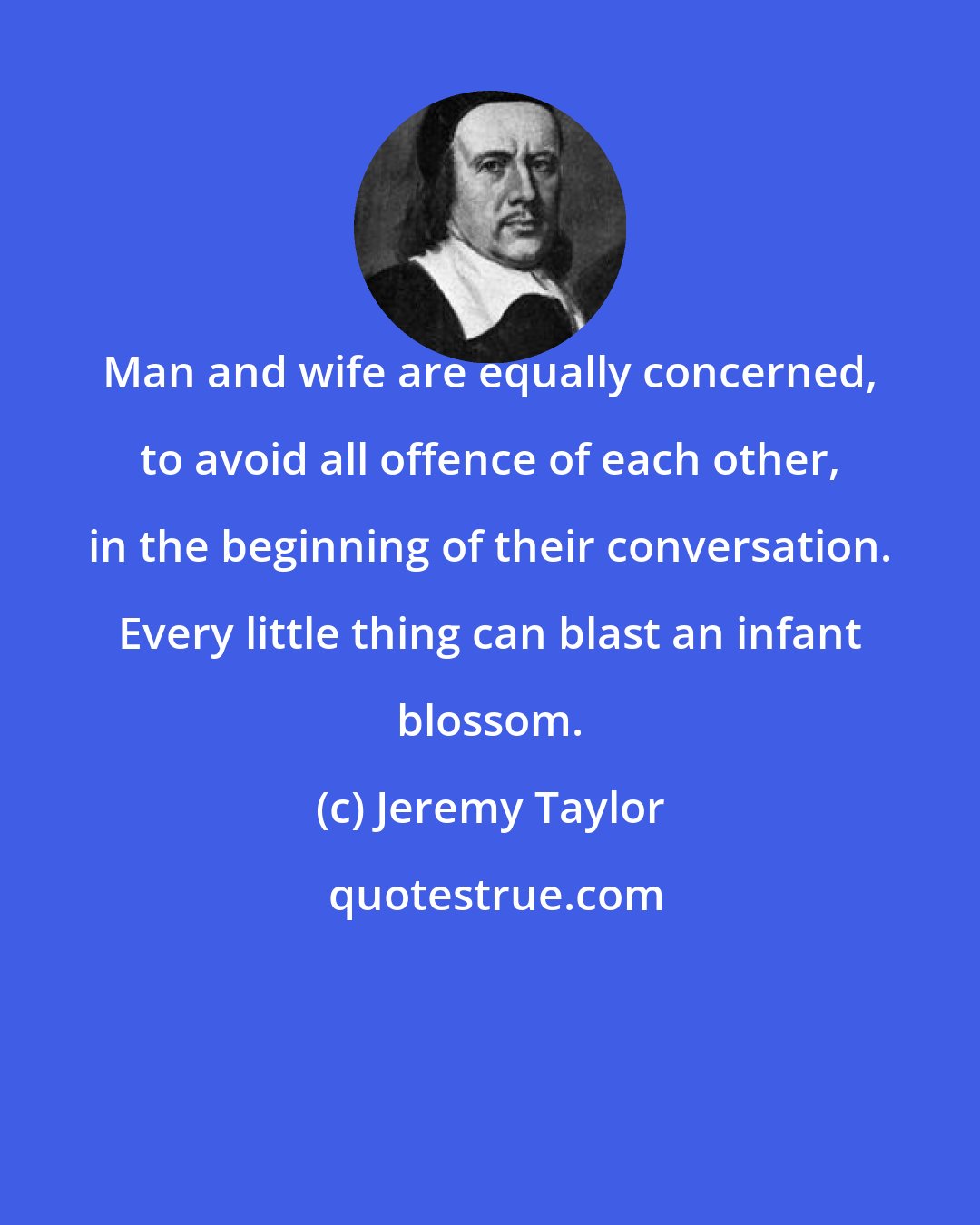 Jeremy Taylor: Man and wife are equally concerned, to avoid all offence of each other, in the beginning of their conversation. Every little thing can blast an infant blossom.