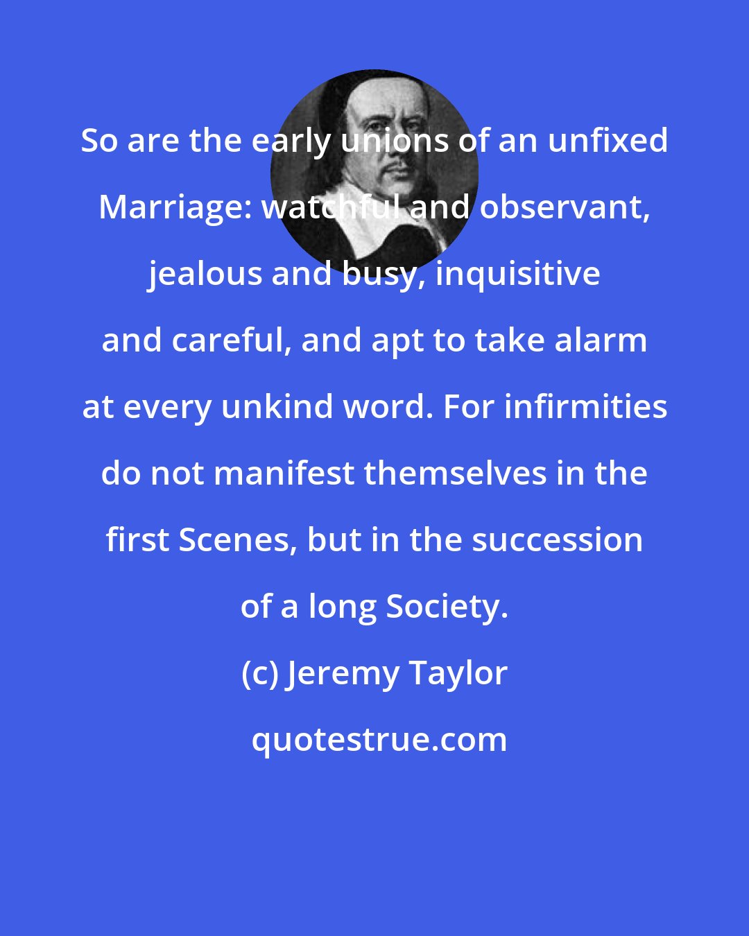 Jeremy Taylor: So are the early unions of an unfixed Marriage: watchful and observant, jealous and busy, inquisitive and careful, and apt to take alarm at every unkind word. For infirmities do not manifest themselves in the first Scenes, but in the succession of a long Society.