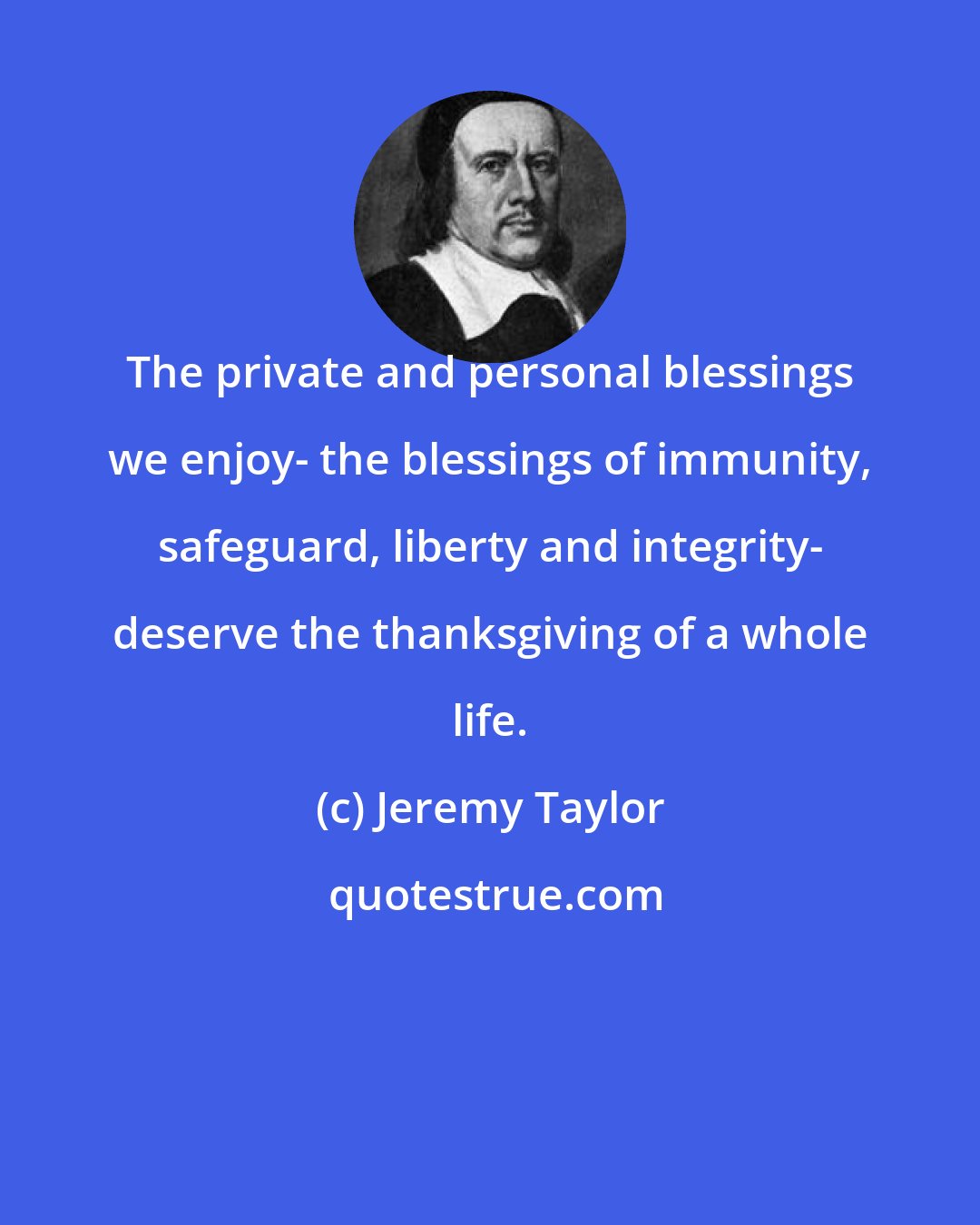 Jeremy Taylor: The private and personal blessings we enjoy- the blessings of immunity, safeguard, liberty and integrity- deserve the thanksgiving of a whole life.