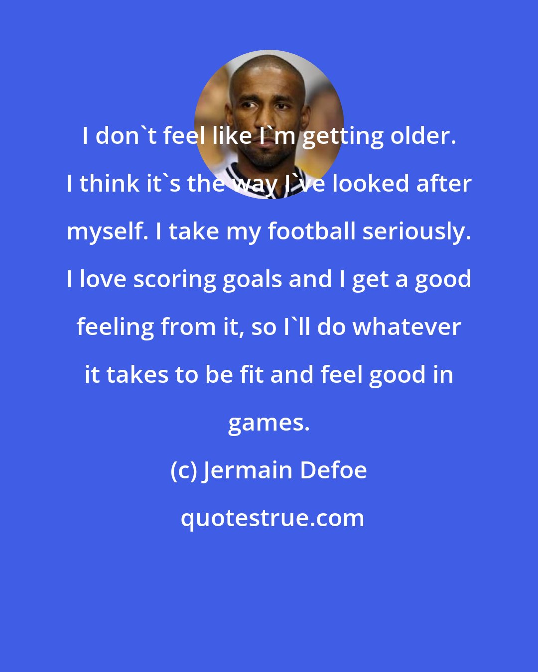 Jermain Defoe: I don't feel like I'm getting older. I think it's the way I've looked after myself. I take my football seriously. I love scoring goals and I get a good feeling from it, so I'll do whatever it takes to be fit and feel good in games.