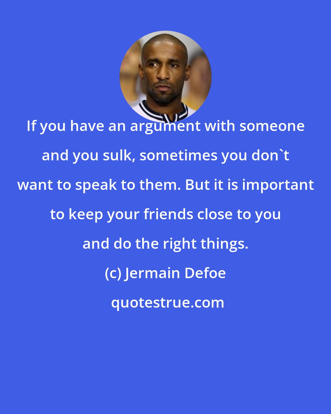 Jermain Defoe: If you have an argument with someone and you sulk, sometimes you don't want to speak to them. But it is important to keep your friends close to you and do the right things.