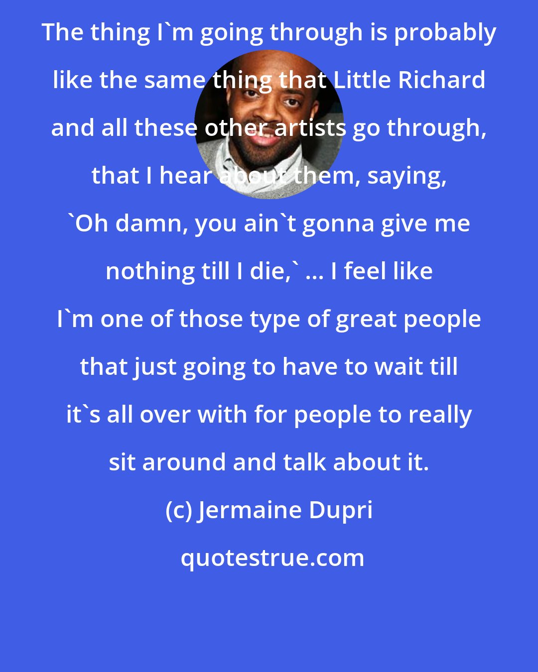 Jermaine Dupri: The thing I'm going through is probably like the same thing that Little Richard and all these other artists go through, that I hear about them, saying, 'Oh damn, you ain't gonna give me nothing till I die,' ... I feel like I'm one of those type of great people that just going to have to wait till it's all over with for people to really sit around and talk about it.