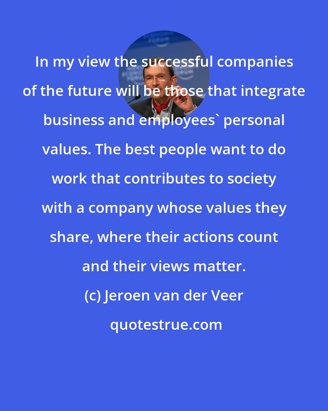 Jeroen van der Veer: In my view the successful companies of the future will be those that integrate business and employees' personal values. The best people want to do work that contributes to society with a company whose values they share, where their actions count and their views matter.