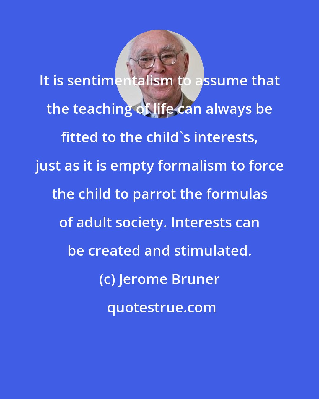 Jerome Bruner: It is sentimentalism to assume that the teaching of life can always be fitted to the child's interests, just as it is empty formalism to force the child to parrot the formulas of adult society. Interests can be created and stimulated.