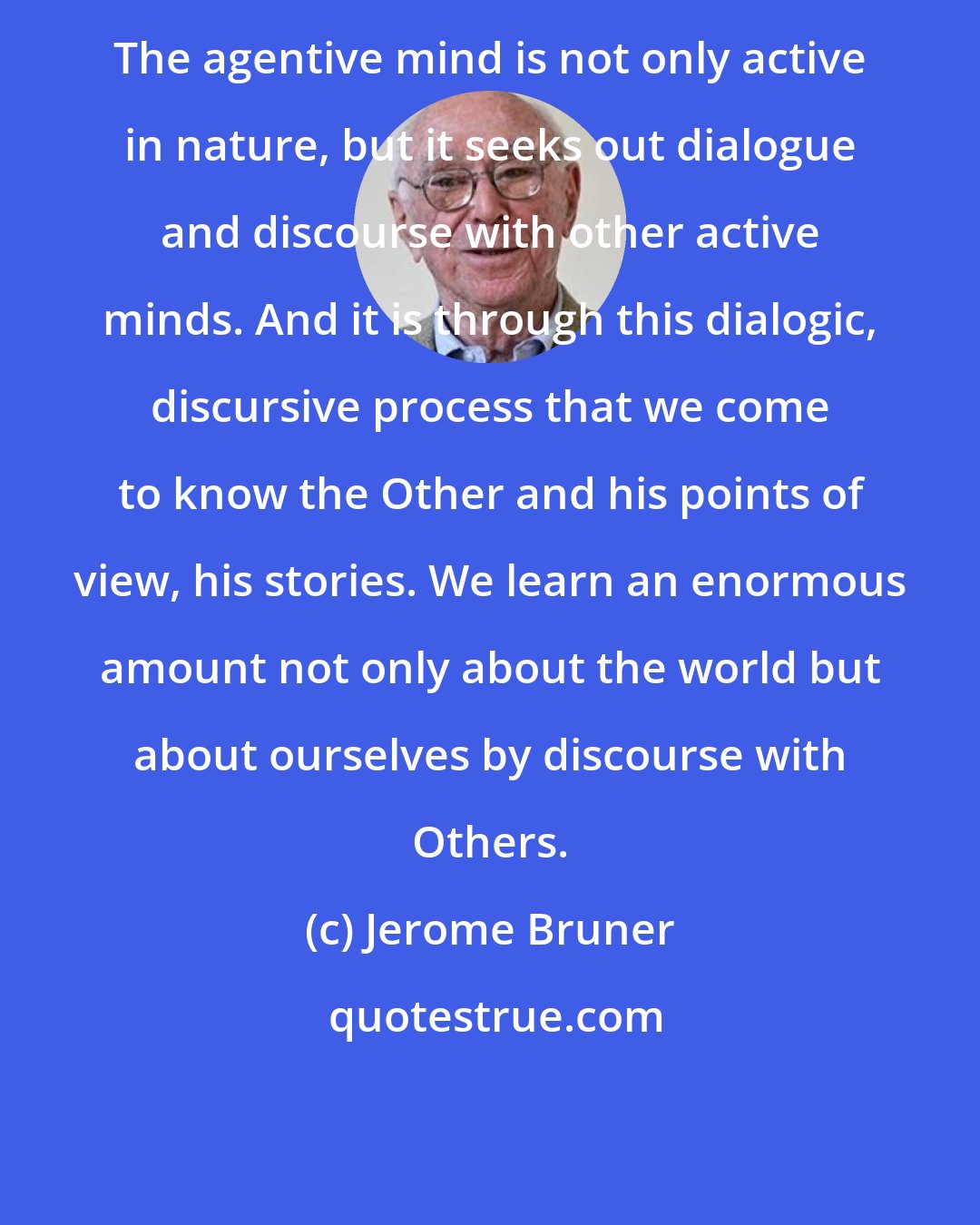 Jerome Bruner: The agentive mind is not only active in nature, but it seeks out dialogue and discourse with other active minds. And it is through this dialogic, discursive process that we come to know the Other and his points of view, his stories. We learn an enormous amount not only about the world but about ourselves by discourse with Others.