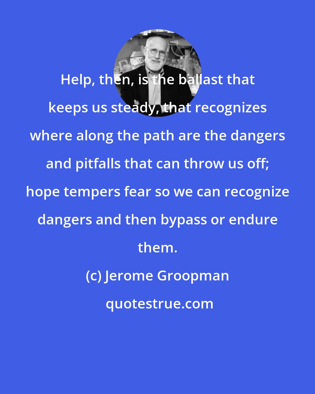 Jerome Groopman: Help, then, is the ballast that keeps us steady, that recognizes where along the path are the dangers and pitfalls that can throw us off; hope tempers fear so we can recognize dangers and then bypass or endure them.