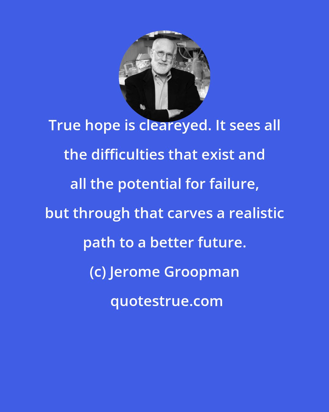 Jerome Groopman: True hope is cleareyed. It sees all the difficulties that exist and all the potential for failure, but through that carves a realistic path to a better future.