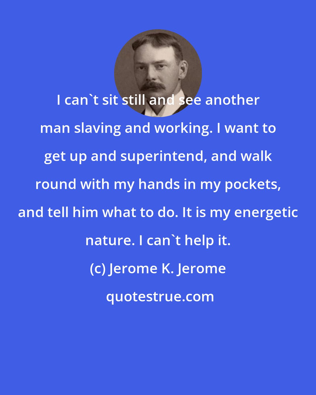 Jerome K. Jerome: I can't sit still and see another man slaving and working. I want to get up and superintend, and walk round with my hands in my pockets, and tell him what to do. It is my energetic nature. I can't help it.