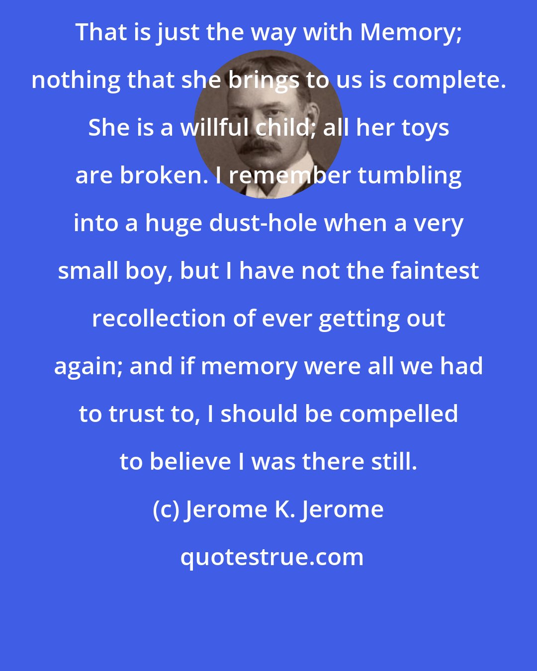 Jerome K. Jerome: That is just the way with Memory; nothing that she brings to us is complete. She is a willful child; all her toys are broken. I remember tumbling into a huge dust-hole when a very small boy, but I have not the faintest recollection of ever getting out again; and if memory were all we had to trust to, I should be compelled to believe I was there still.