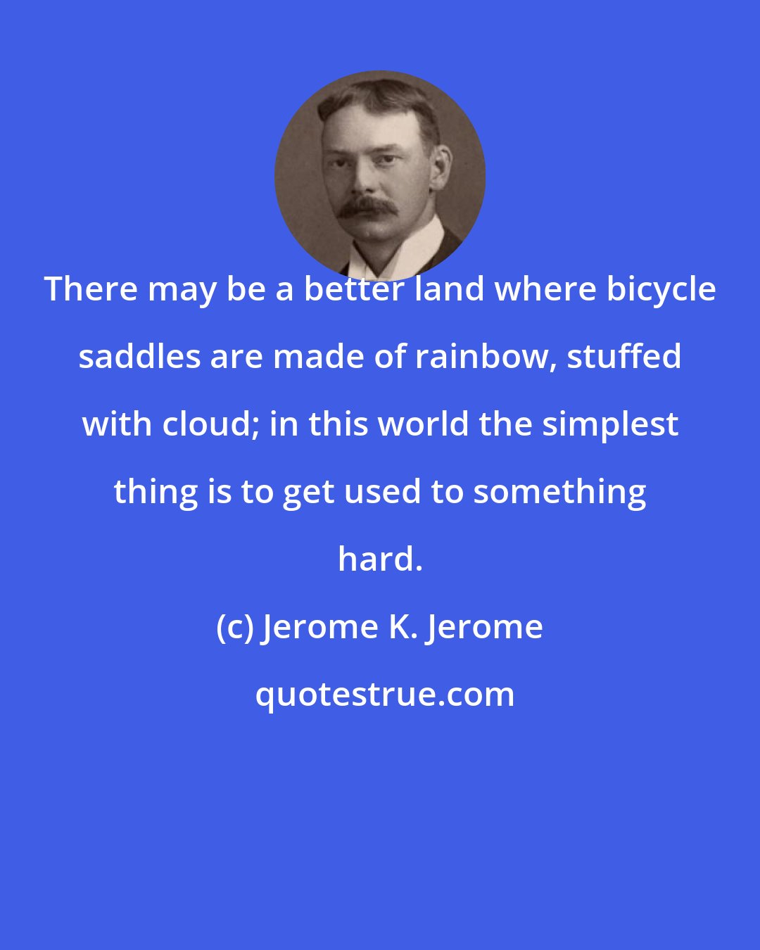 Jerome K. Jerome: There may be a better land where bicycle saddles are made of rainbow, stuffed with cloud; in this world the simplest thing is to get used to something hard.
