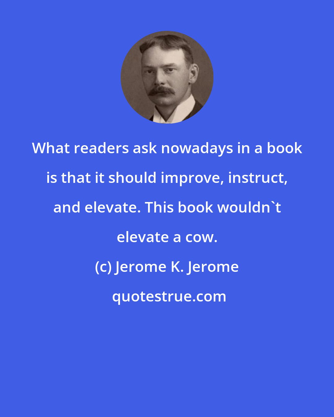 Jerome K. Jerome: What readers ask nowadays in a book is that it should improve, instruct, and elevate. This book wouldn't elevate a cow.