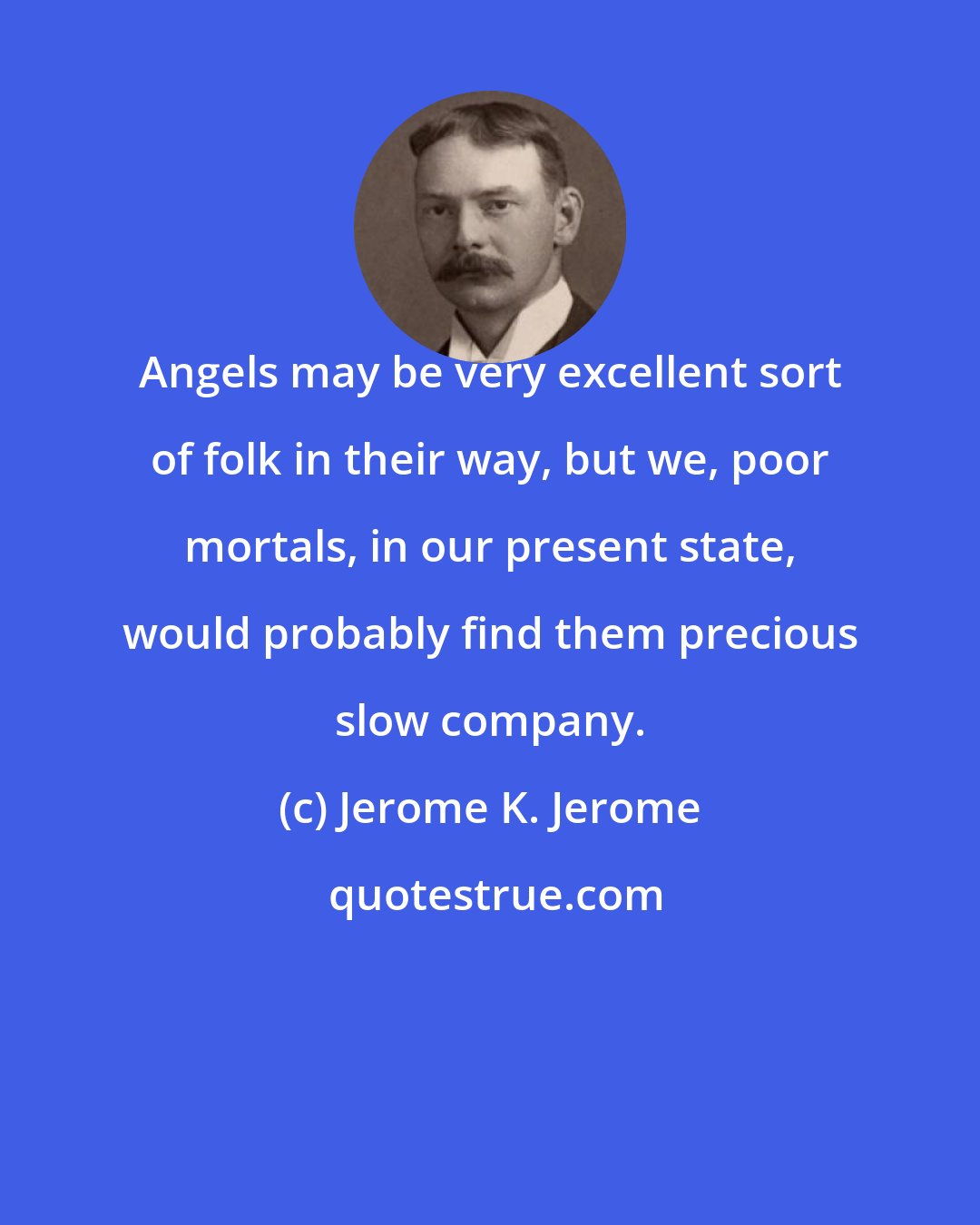 Jerome K. Jerome: Angels may be very excellent sort of folk in their way, but we, poor mortals, in our present state, would probably find them precious slow company.