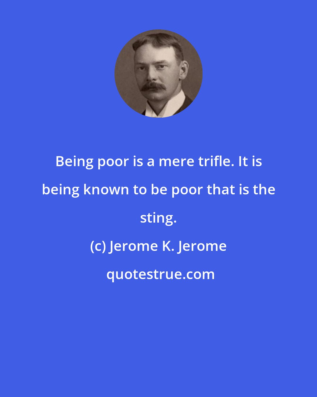Jerome K. Jerome: Being poor is a mere trifle. It is being known to be poor that is the sting.