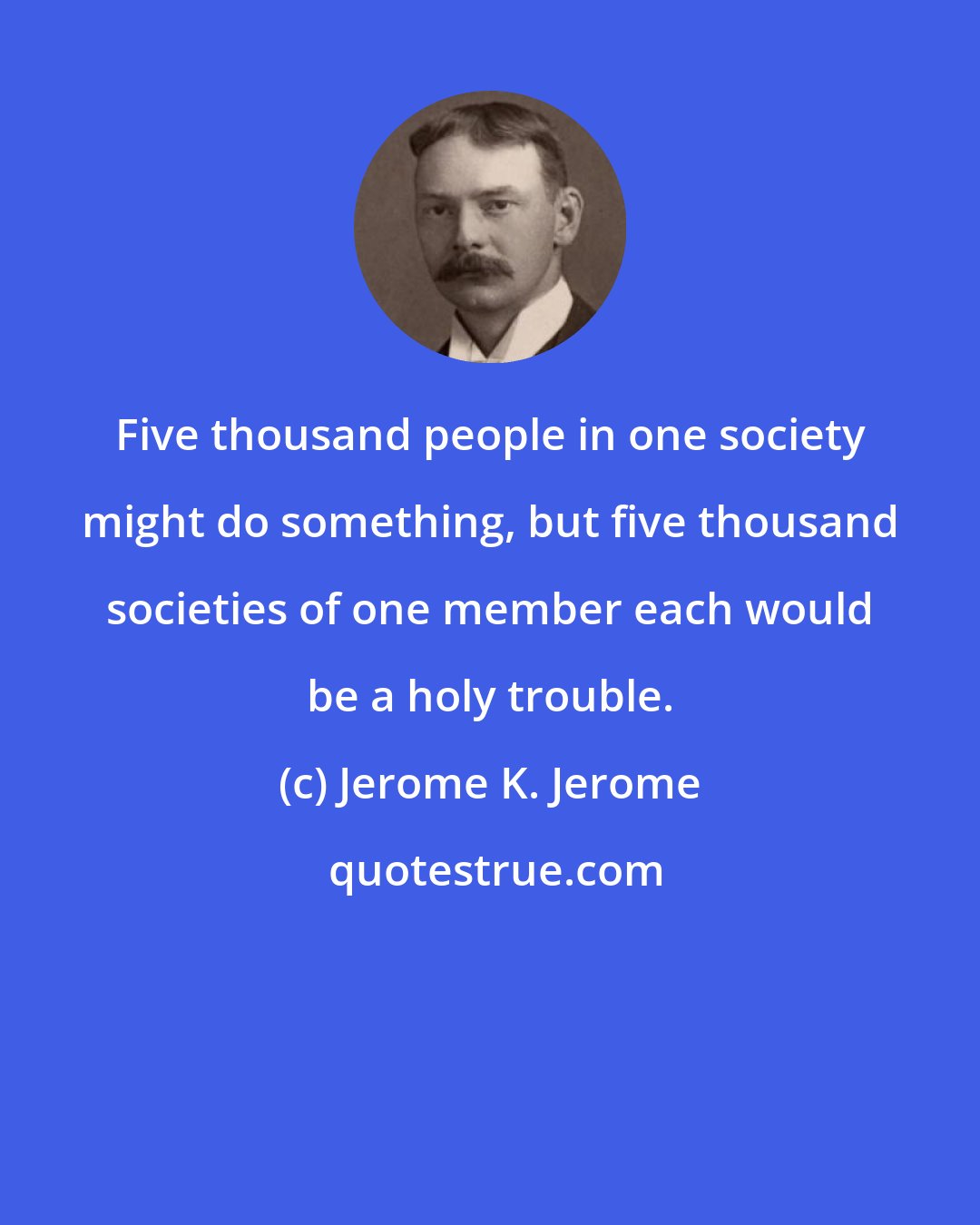 Jerome K. Jerome: Five thousand people in one society might do something, but five thousand societies of one member each would be a holy trouble.