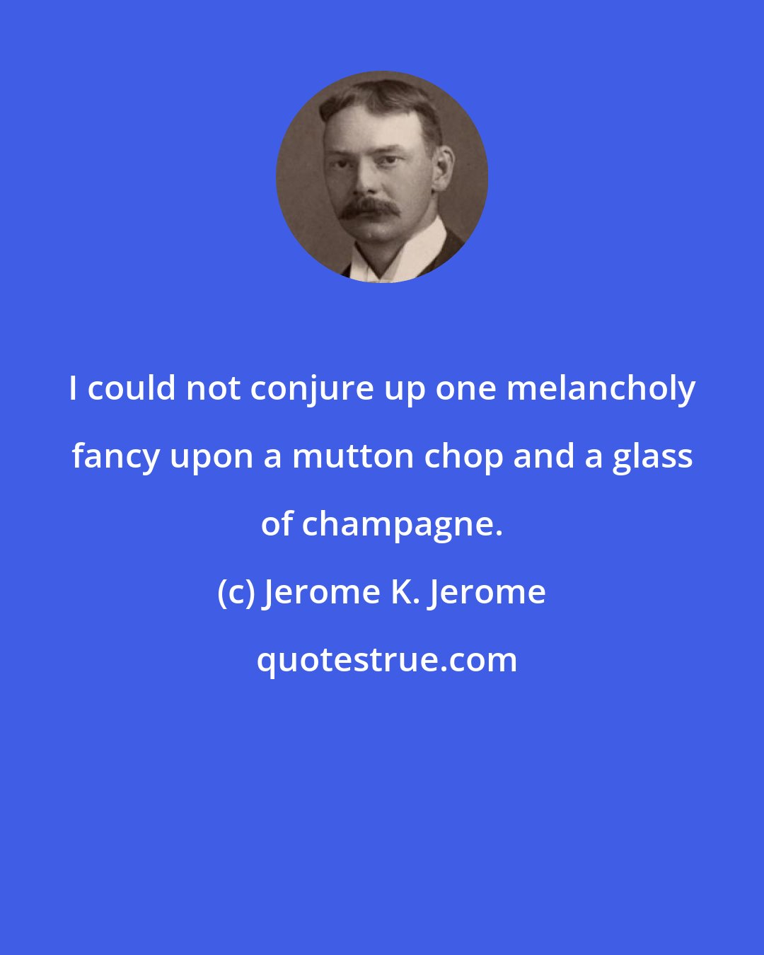 Jerome K. Jerome: I could not conjure up one melancholy fancy upon a mutton chop and a glass of champagne.