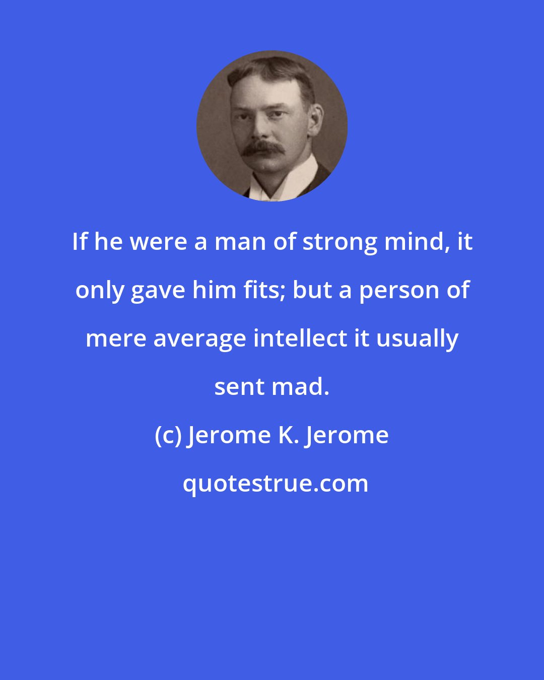Jerome K. Jerome: If he were a man of strong mind, it only gave him fits; but a person of mere average intellect it usually sent mad.