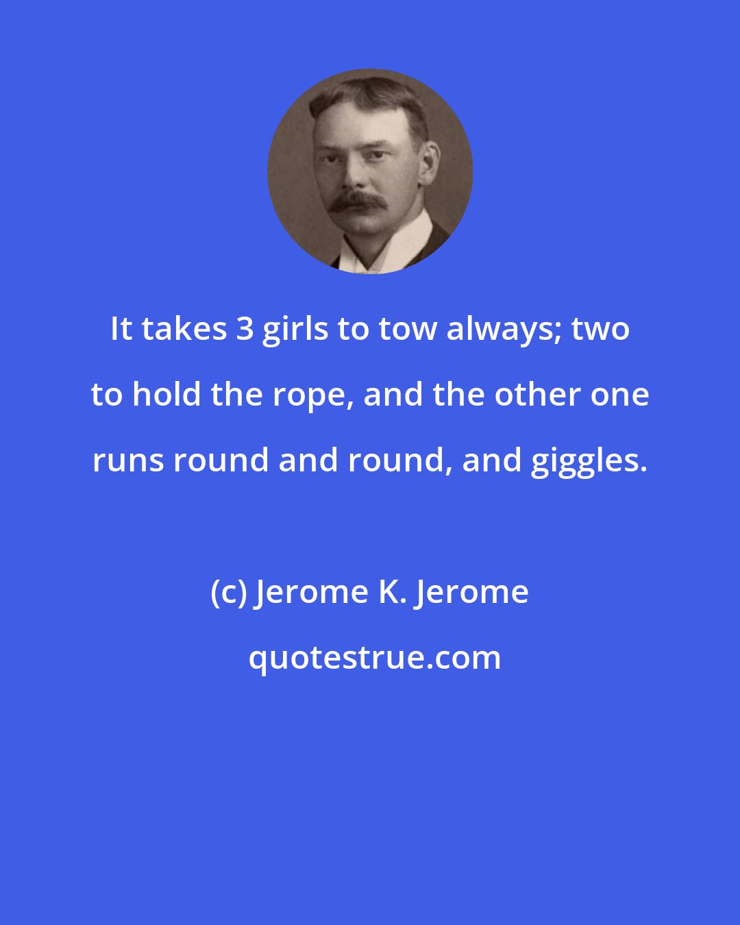 Jerome K. Jerome: It takes 3 girls to tow always; two to hold the rope, and the other one runs round and round, and giggles.