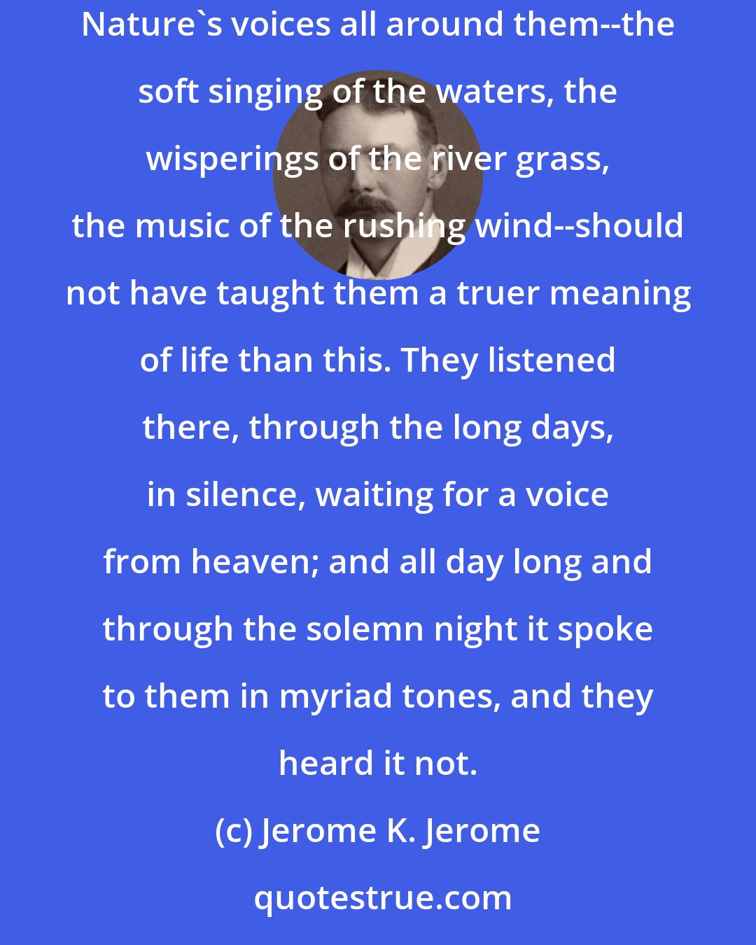 Jerome K. Jerome: (Speaking of the Cistercian monks) A grim fraternity, passing grim lives in that sweet spot, that God had made so bright! Strange that Nature's voices all around them--the soft singing of the waters, the wisperings of the river grass, the music of the rushing wind--should not have taught them a truer meaning of life than this. They listened there, through the long days, in silence, waiting for a voice from heaven; and all day long and through the solemn night it spoke to them in myriad tones, and they heard it not.