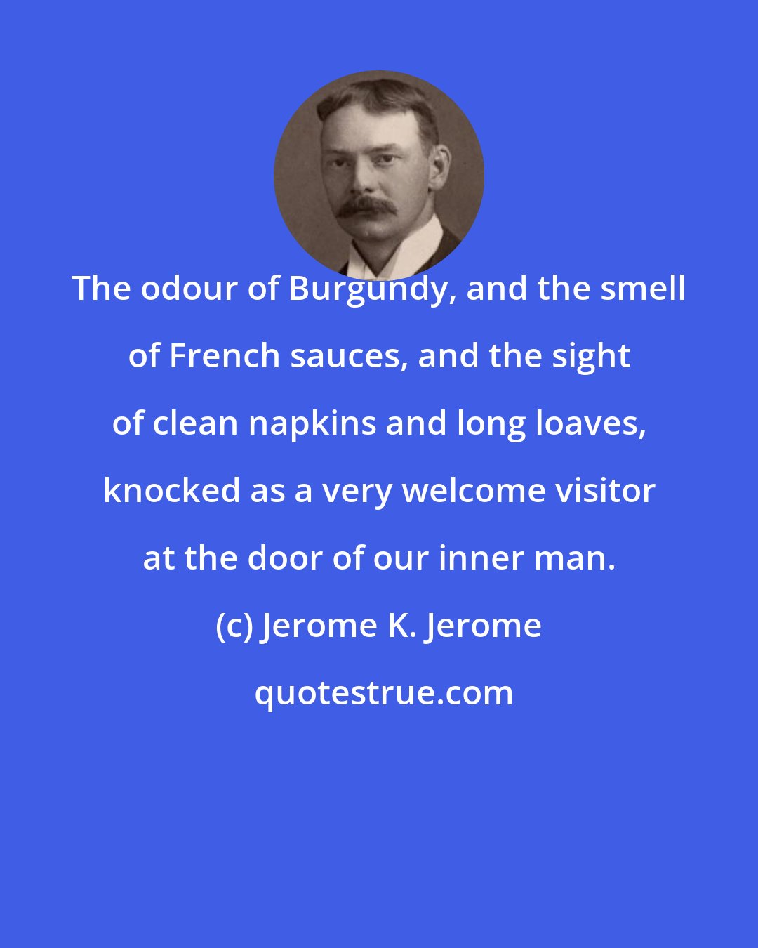 Jerome K. Jerome: The odour of Burgundy, and the smell of French sauces, and the sight of clean napkins and long loaves, knocked as a very welcome visitor at the door of our inner man.