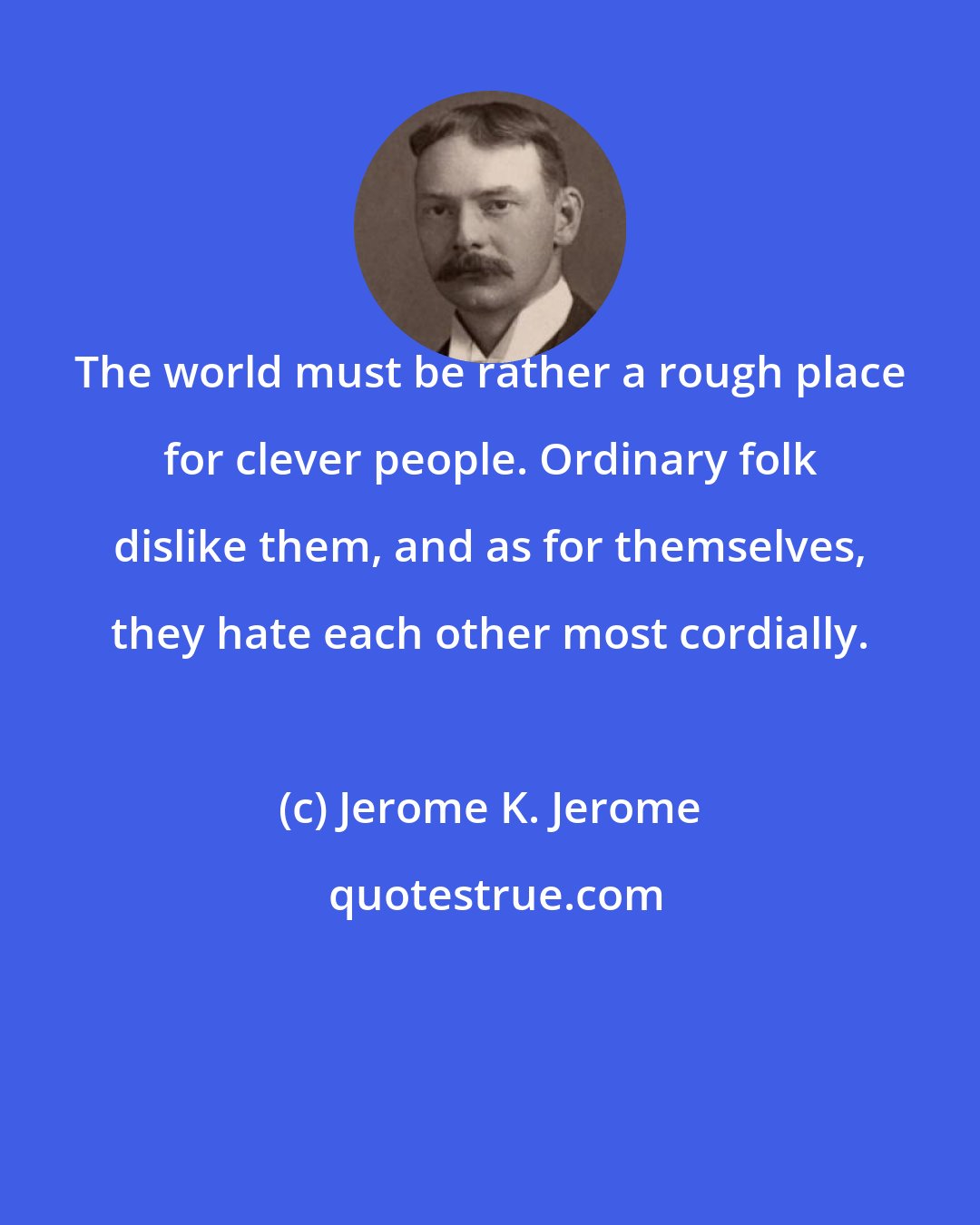 Jerome K. Jerome: The world must be rather a rough place for clever people. Ordinary folk dislike them, and as for themselves, they hate each other most cordially.