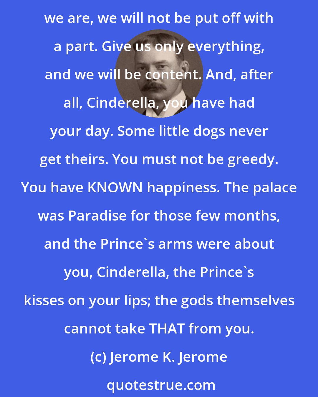 Jerome K. Jerome: We want everything. All the happiness that earth and heaven are capable of bestowing. Creature comforts, and heart and soul comforts also; and, proud-spirited beings that we are, we will not be put off with a part. Give us only everything, and we will be content. And, after all, Cinderella, you have had your day. Some little dogs never get theirs. You must not be greedy. You have KNOWN happiness. The palace was Paradise for those few months, and the Prince's arms were about you, Cinderella, the Prince's kisses on your lips; the gods themselves cannot take THAT from you.