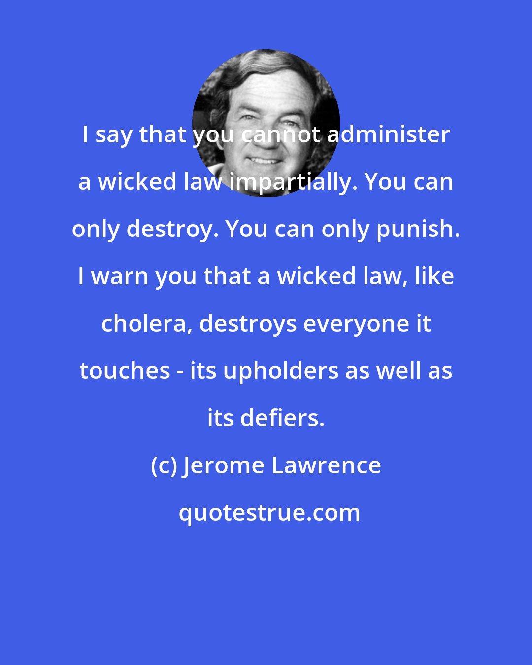 Jerome Lawrence: I say that you cannot administer a wicked law impartially. You can only destroy. You can only punish. I warn you that a wicked law, like cholera, destroys everyone it touches - its upholders as well as its defiers.