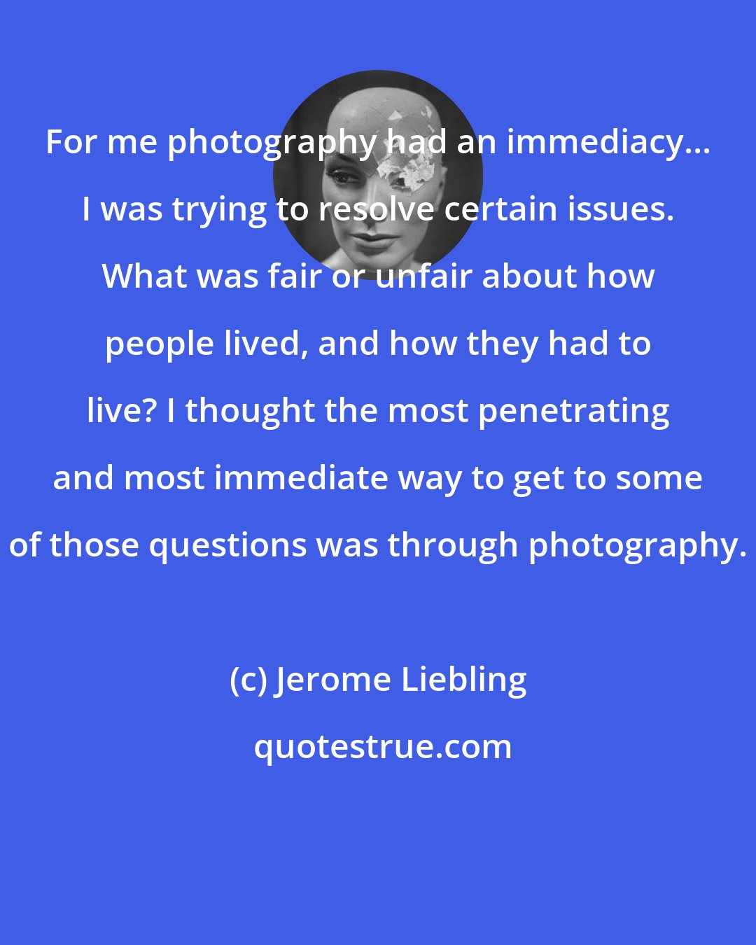 Jerome Liebling: For me photography had an immediacy... I was trying to resolve certain issues. What was fair or unfair about how people lived, and how they had to live? I thought the most penetrating and most immediate way to get to some of those questions was through photography.
