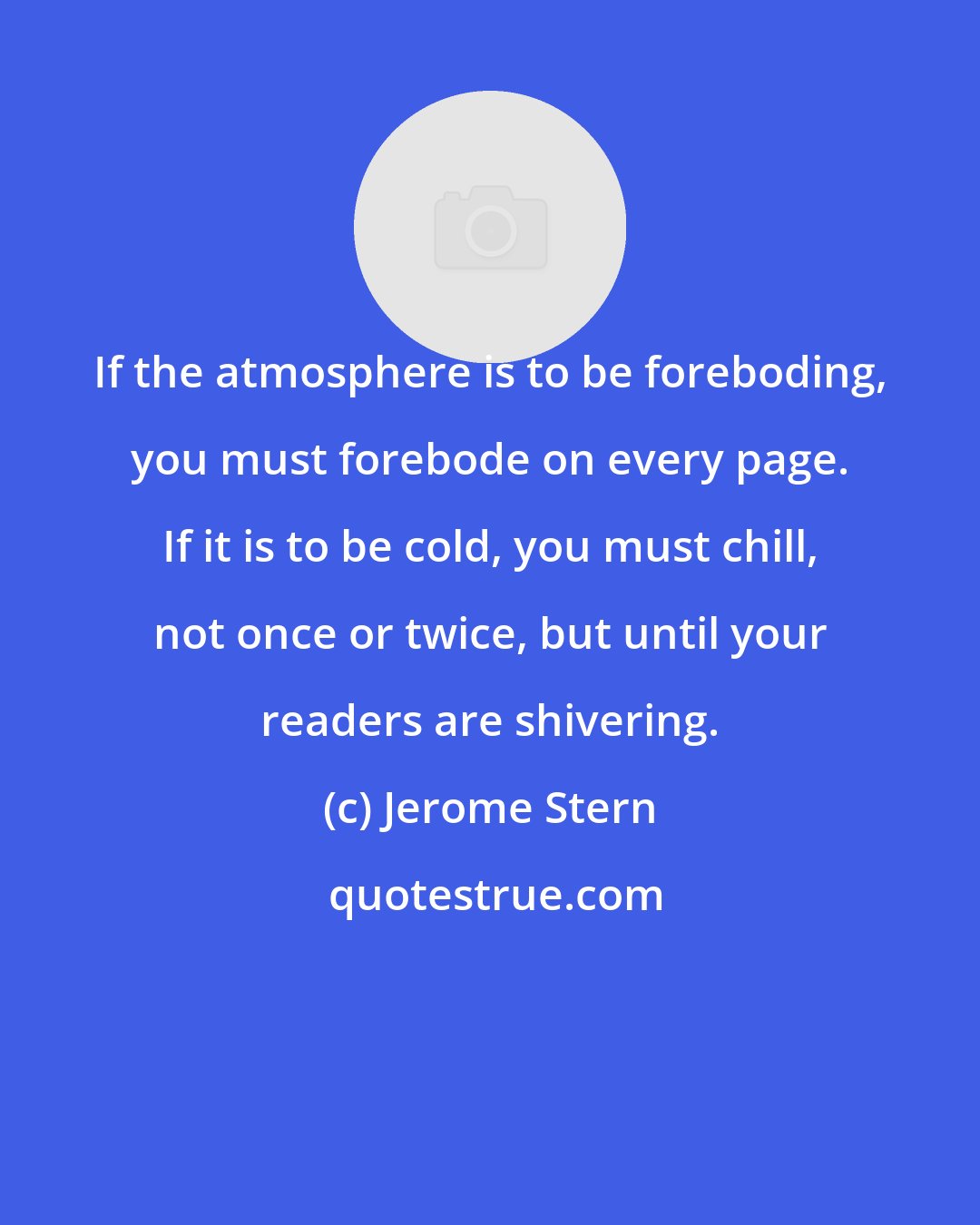 Jerome Stern: If the atmosphere is to be foreboding, you must forebode on every page. If it is to be cold, you must chill, not once or twice, but until your readers are shivering.