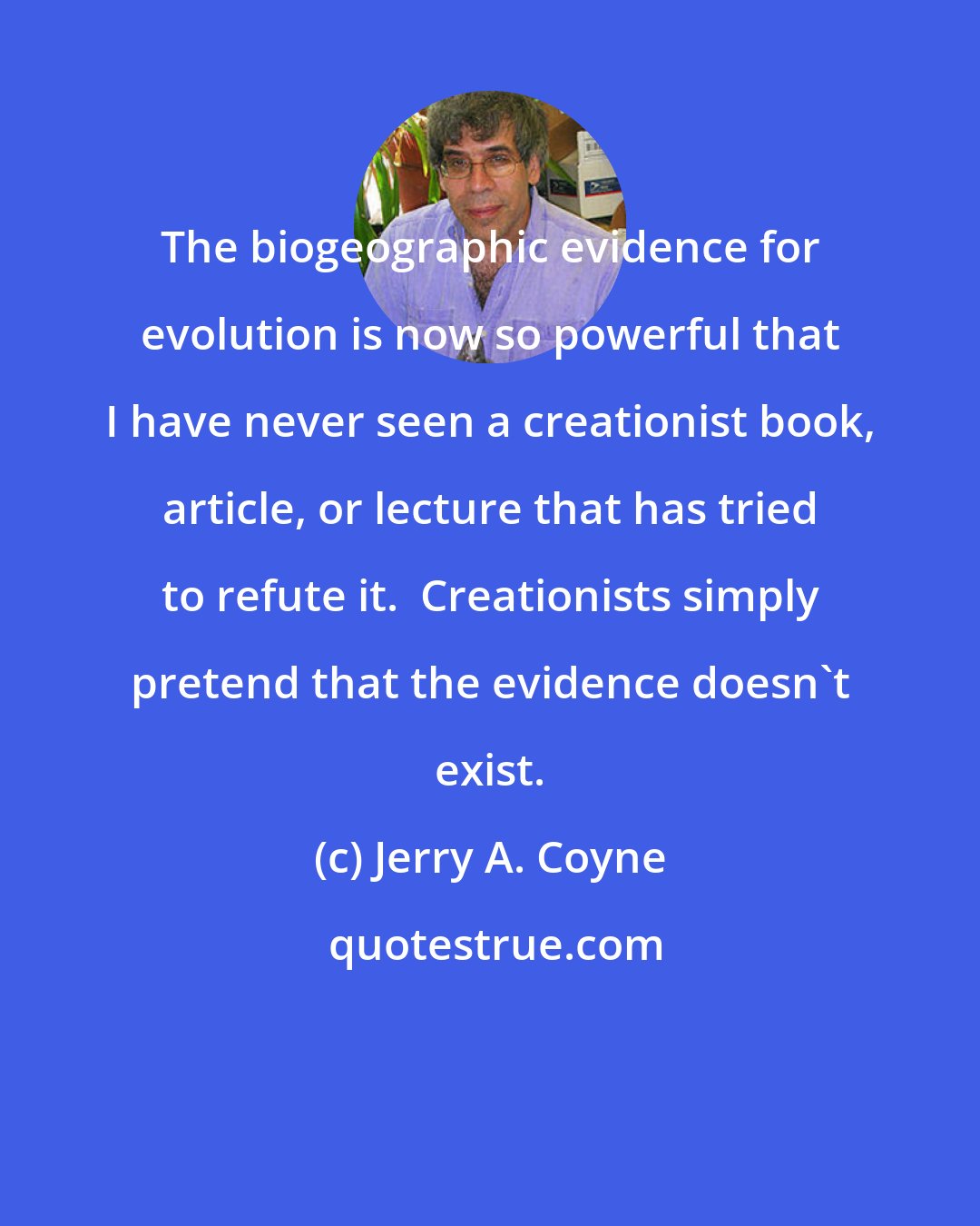 Jerry A. Coyne: The biogeographic evidence for evolution is now so powerful that I have never seen a creationist book, article, or lecture that has tried to refute it.  Creationists simply pretend that the evidence doesn't exist.