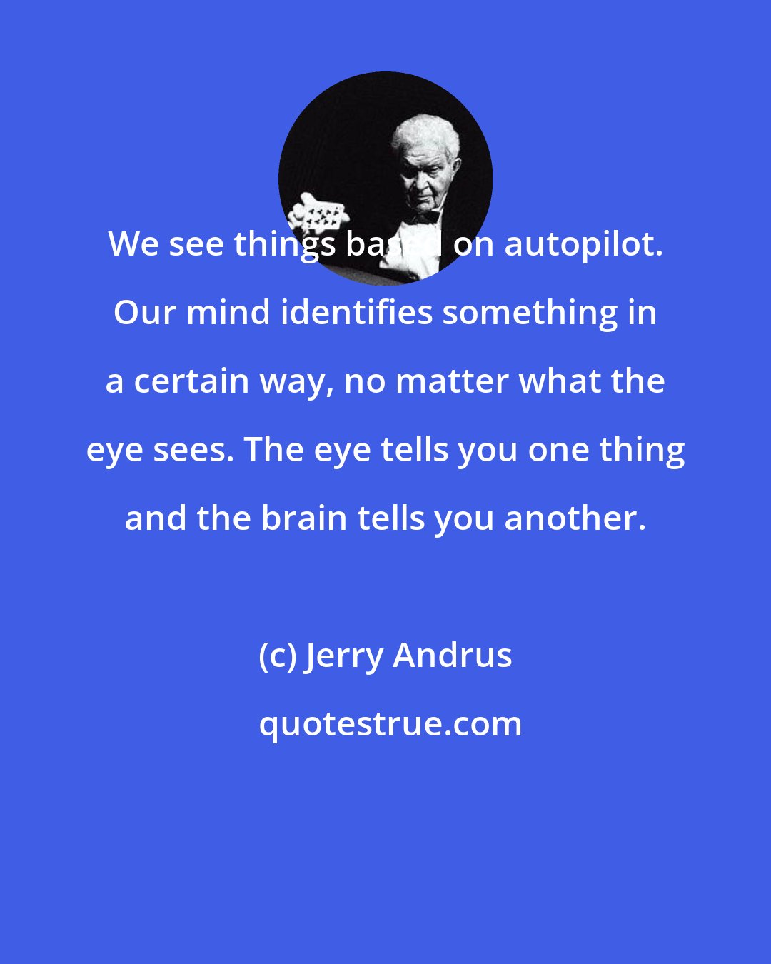 Jerry Andrus: We see things based on autopilot. Our mind identifies something in a certain way, no matter what the eye sees. The eye tells you one thing and the brain tells you another.