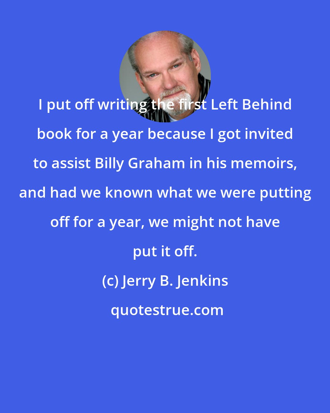Jerry B. Jenkins: I put off writing the first Left Behind book for a year because I got invited to assist Billy Graham in his memoirs, and had we known what we were putting off for a year, we might not have put it off.