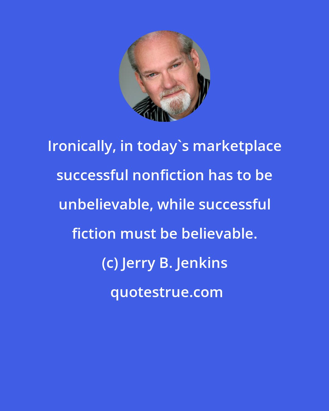 Jerry B. Jenkins: Ironically, in today's marketplace successful nonfiction has to be unbelievable, while successful fiction must be believable.