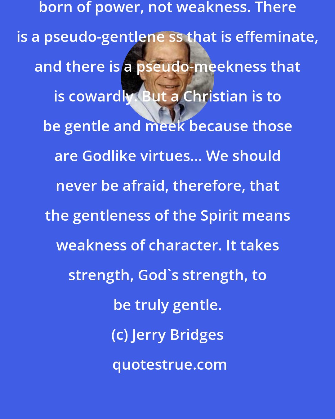 Jerry Bridges: Both gentleness and meekness are born of power, not weakness. There is a pseudo-gentlene ss that is effeminate, and there is a pseudo-meekness that is cowardly. But a Christian is to be gentle and meek because those are Godlike virtues... We should never be afraid, therefore, that the gentleness of the Spirit means weakness of character. It takes strength, God's strength, to be truly gentle.