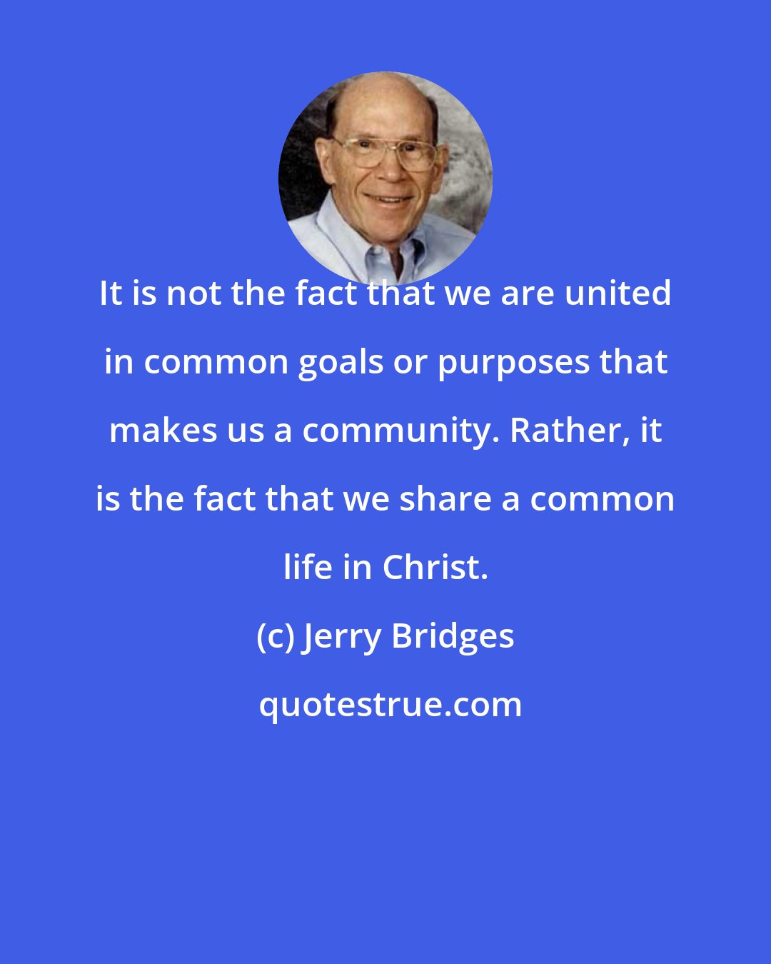 Jerry Bridges: It is not the fact that we are united in common goals or purposes that makes us a community. Rather, it is the fact that we share a common life in Christ.