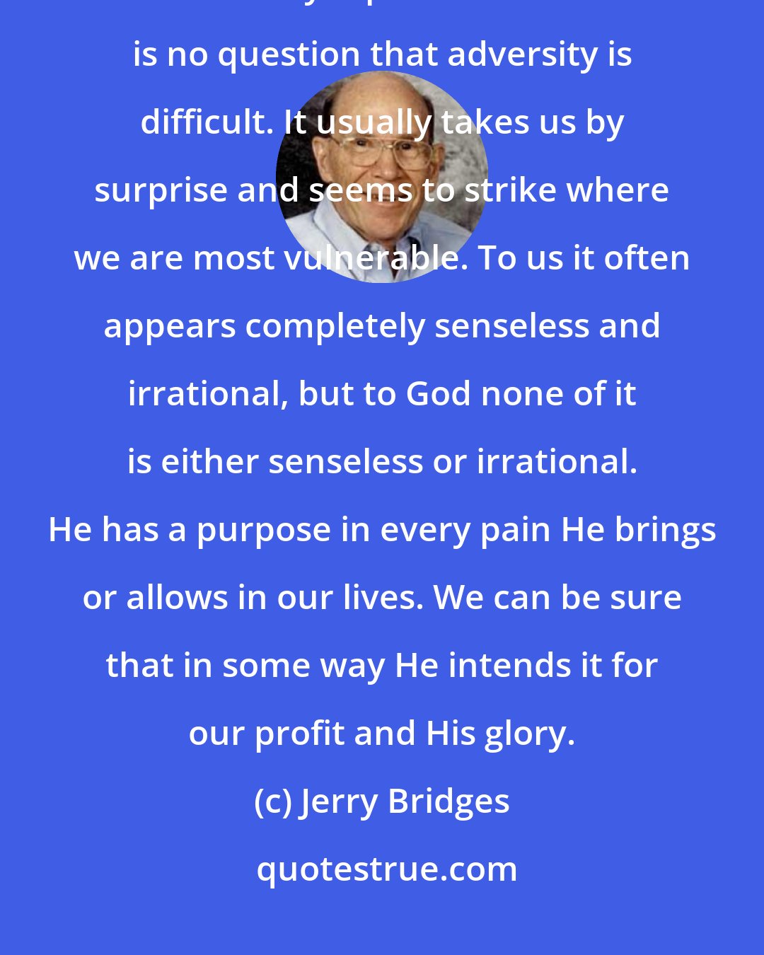 Jerry Bridges: One thing we may be sure of, however: For the believer all pain has meaning; all adversity is profitable. There is no question that adversity is difficult. It usually takes us by surprise and seems to strike where we are most vulnerable. To us it often appears completely senseless and irrational, but to God none of it is either senseless or irrational. He has a purpose in every pain He brings or allows in our lives. We can be sure that in some way He intends it for our profit and His glory.