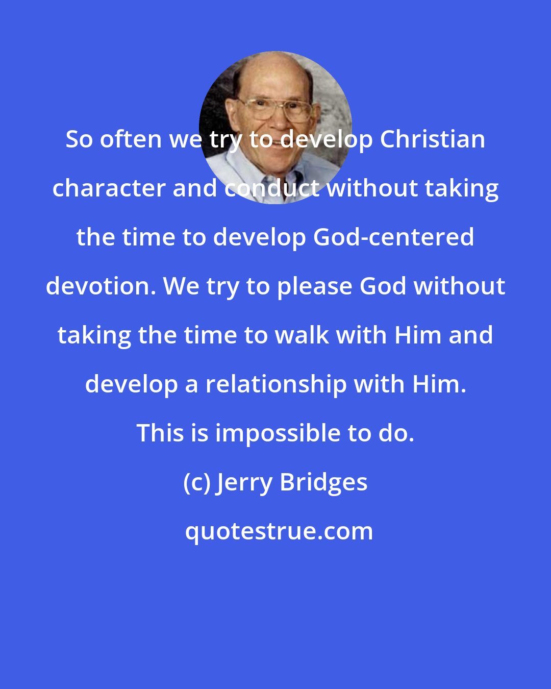 Jerry Bridges: So often we try to develop Christian character and conduct without taking the time to develop God-centered devotion. We try to please God without taking the time to walk with Him and develop a relationship with Him. This is impossible to do.