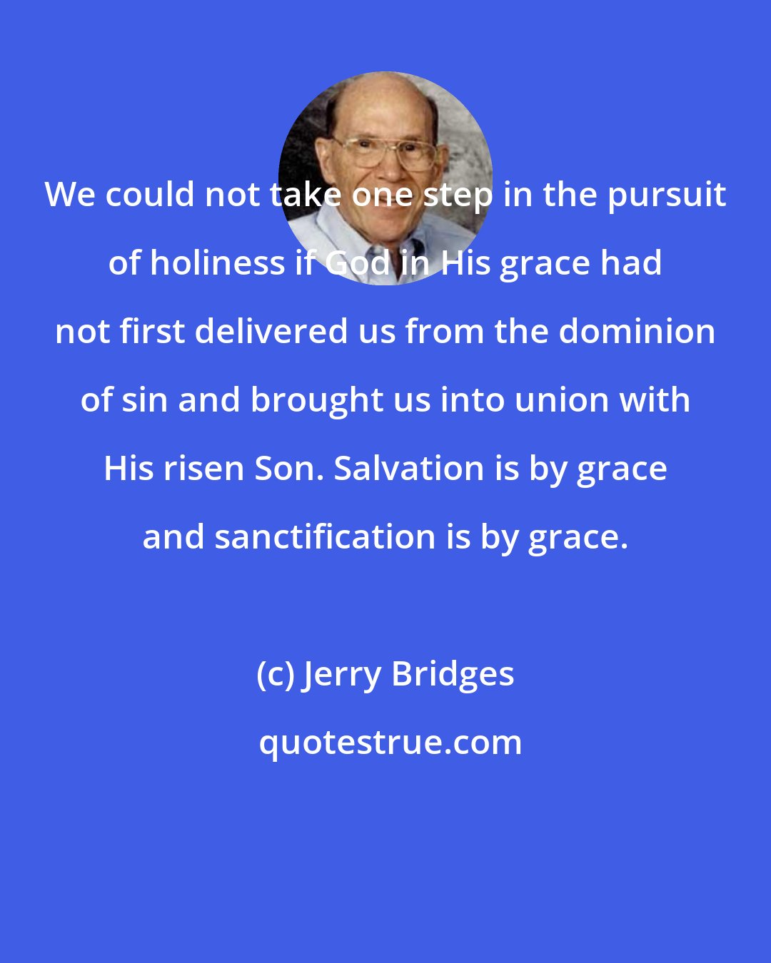Jerry Bridges: We could not take one step in the pursuit of holiness if God in His grace had not first delivered us from the dominion of sin and brought us into union with His risen Son. Salvation is by grace and sanctification is by grace.