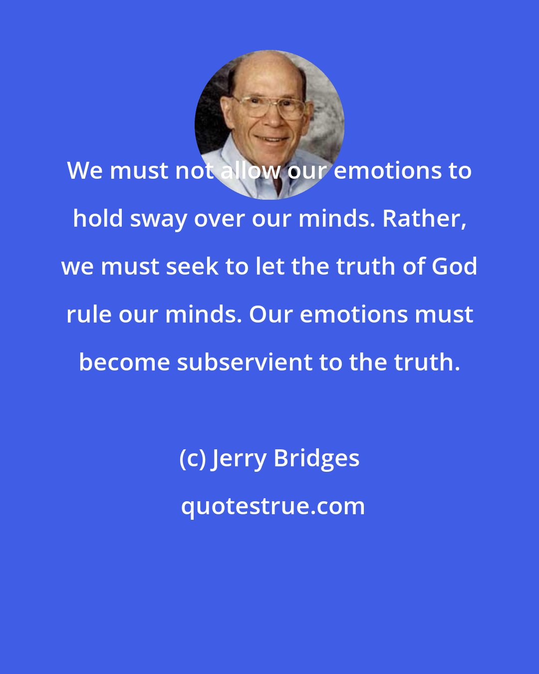 Jerry Bridges: We must not allow our emotions to hold sway over our minds. Rather, we must seek to let the truth of God rule our minds. Our emotions must become subservient to the truth.
