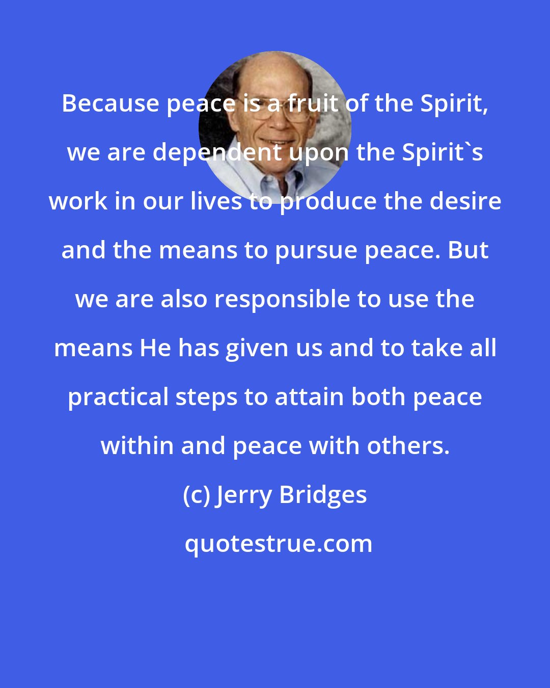 Jerry Bridges: Because peace is a fruit of the Spirit, we are dependent upon the Spirit's work in our lives to produce the desire and the means to pursue peace. But we are also responsible to use the means He has given us and to take all practical steps to attain both peace within and peace with others.