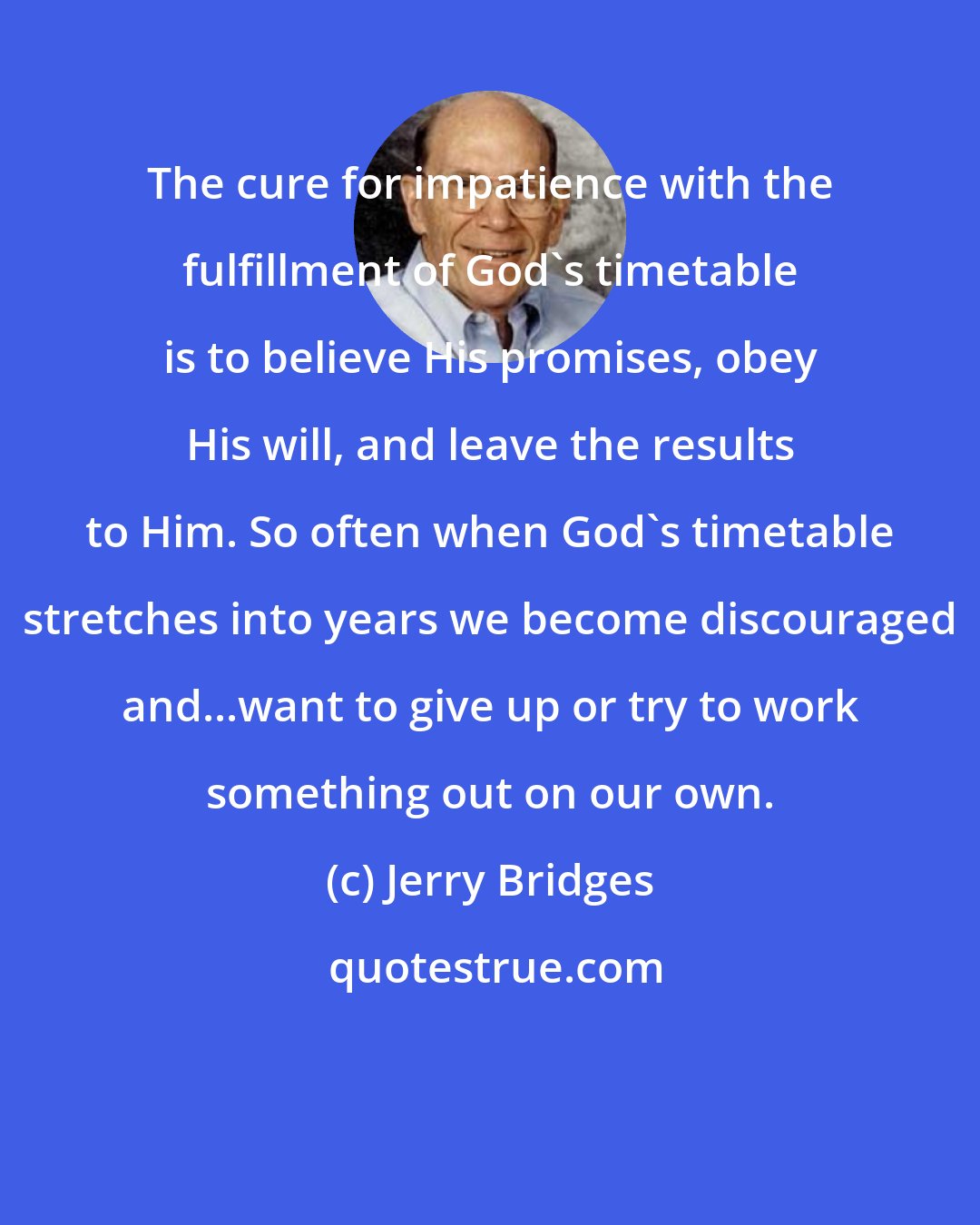 Jerry Bridges: The cure for impatience with the fulfillment of God's timetable is to believe His promises, obey His will, and leave the results to Him. So often when God's timetable stretches into years we become discouraged and...want to give up or try to work something out on our own.