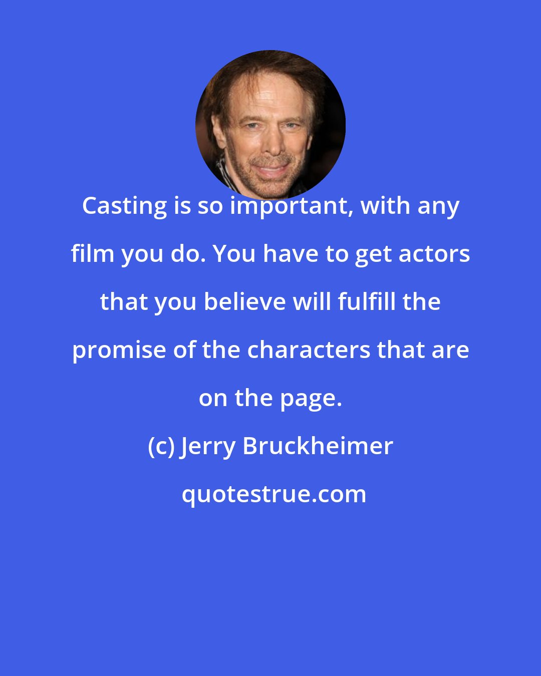 Jerry Bruckheimer: Casting is so important, with any film you do. You have to get actors that you believe will fulfill the promise of the characters that are on the page.