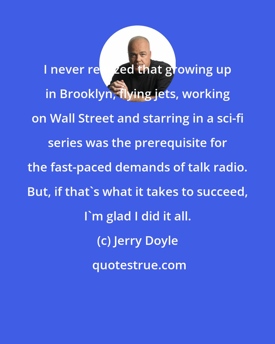 Jerry Doyle: I never realized that growing up in Brooklyn, flying jets, working on Wall Street and starring in a sci-fi series was the prerequisite for the fast-paced demands of talk radio. But, if that's what it takes to succeed, I'm glad I did it all.